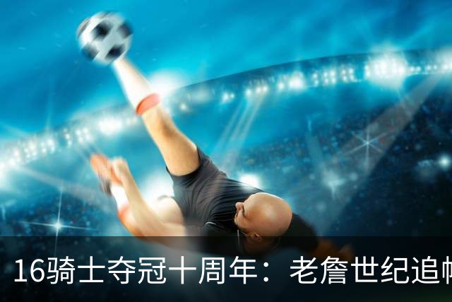 16骑士夺冠十周年：老詹世纪追帽&欧文三分 此生难忘的经典总决赛